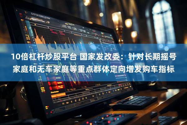 10倍杠杆炒股平台 国家发改委：针对长期摇号家庭和无车家庭等重点群体定向增发购车指标
