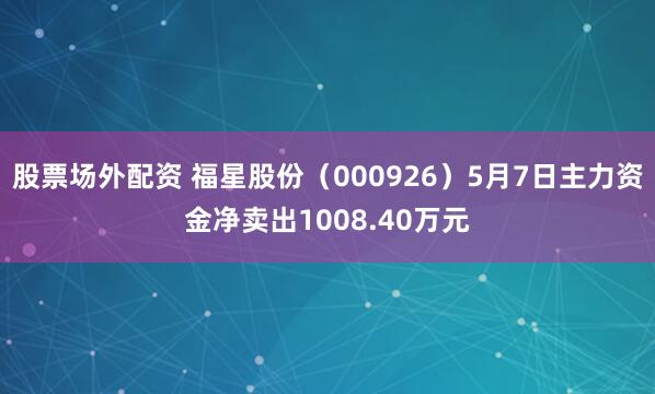 股票场外配资 福星股份（000926）5月7日主力资金净卖出1008.40万元