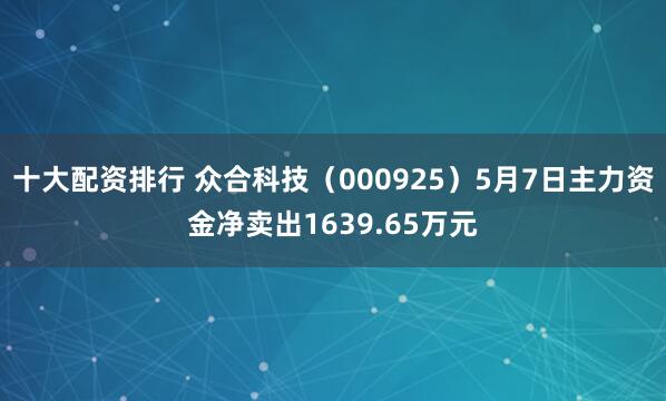 十大配资排行 众合科技（000925）5月7日主力资金净卖出1639.65万元